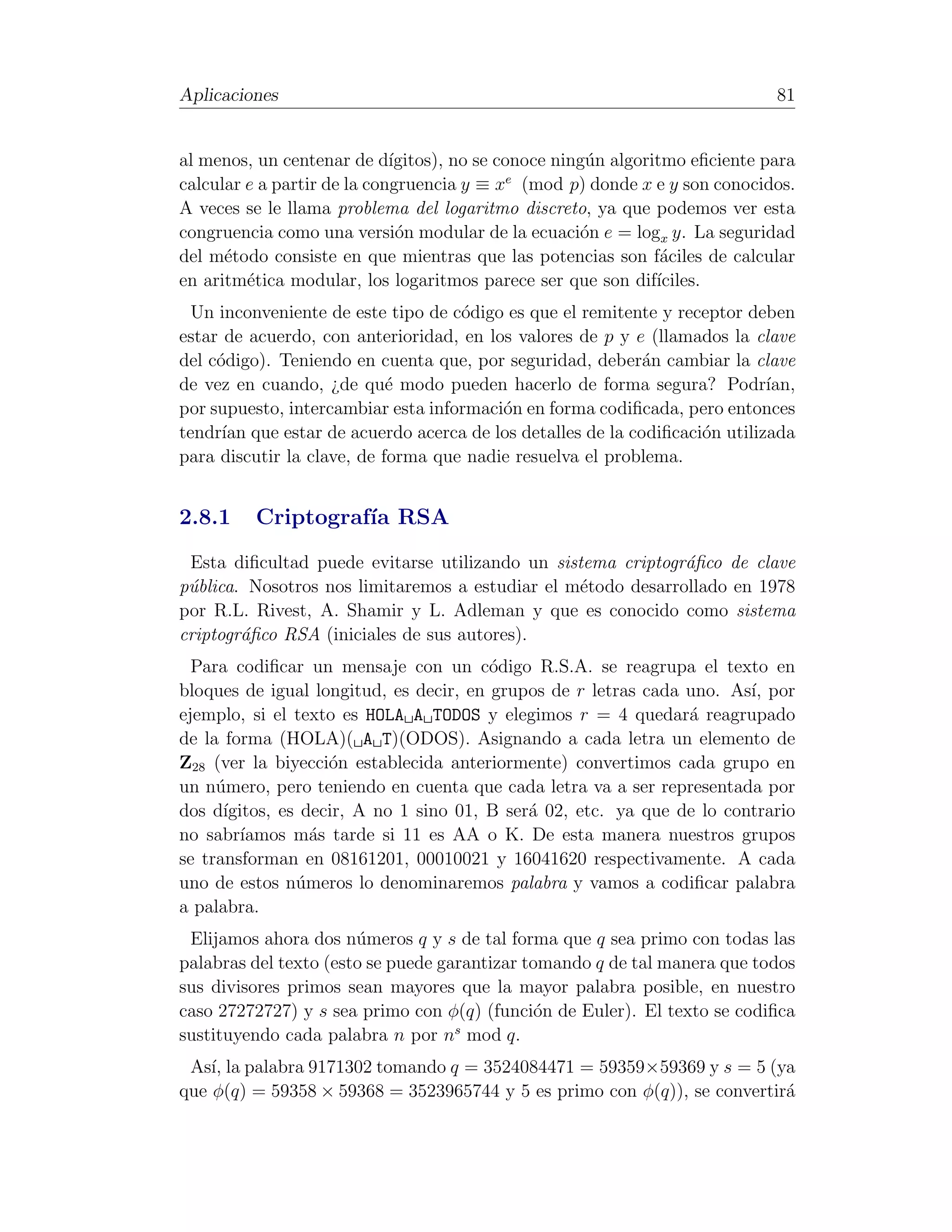 Aplicaciones                                                                  81


al menos, un centenar de d´  ıgitos), no se conoce ning´n algoritmo eﬁciente para
                                                       u
                                              e
calcular e a partir de la congruencia y ≡ x (mod p) donde x e y son conocidos.
A veces se le llama problema del logaritmo discreto, ya que podemos ver esta
congruencia como una versi´n modular de la ecuaci´n e = logx y. La seguridad
                              o                       o
del m´todo consiste en que mientras que las potencias son f´ciles de calcular
      e                                                          a
en aritm´tica modular, los logaritmos parece ser que son dif´
         e                                                      ıciles.
  Un inconveniente de este tipo de c´digo es que el remitente y receptor deben
                                    o
estar de acuerdo, con anterioridad, en los valores de p y e (llamados la clave
del c´digo). Teniendo en cuenta que, por seguridad, deber´n cambiar la clave
     o                                                     a
de vez en cuando, ¿de qu´ modo pueden hacerlo de forma segura? Podr´
                            e                                              ıan,
por supuesto, intercambiar esta informaci´n en forma codiﬁcada, pero entonces
                                         o
tendr´ que estar de acuerdo acerca de los detalles de la codiﬁcaci´n utilizada
      ıan                                                          o
para discutir la clave, de forma que nadie resuelva el problema.


2.8.1     Criptograf´ RSA
                    ıa
 Esta diﬁcultad puede evitarse utilizando un sistema criptogr´ﬁco de clave
                                                              a
p´blica. Nosotros nos limitaremos a estudiar el m´todo desarrollado en 1978
 u                                               e
por R.L. Rivest, A. Shamir y L. Adleman y que es conocido como sistema
criptogr´ﬁco RSA (iniciales de sus autores).
        a
  Para codiﬁcar un mensaje con un c´digo R.S.A. se reagrupa el texto en
                                        o
bloques de igual longitud, es decir, en grupos de r letras cada uno. As´ por
                                                                        ı,
ejemplo, si el texto es HOLA A TODOS y elegimos r = 4 quedar´ reagrupado
                                                                a
de la forma (HOLA)( A T)(ODOS). Asignando a cada letra un elemento de
Z28 (ver la biyecci´n establecida anteriormente) convertimos cada grupo en
                    o
un n´mero, pero teniendo en cuenta que cada letra va a ser representada por
     u
dos d´ıgitos, es decir, A no 1 sino 01, B ser´ 02, etc. ya que de lo contrario
                                             a
no sabr´ ıamos m´s tarde si 11 es AA o K. De esta manera nuestros grupos
                  a
se transforman en 08161201, 00010021 y 16041620 respectivamente. A cada
uno de estos n´meros lo denominaremos palabra y vamos a codiﬁcar palabra
                u
a palabra.
 Elijamos ahora dos n´meros q y s de tal forma que q sea primo con todas las
                       u
palabras del texto (esto se puede garantizar tomando q de tal manera que todos
sus divisores primos sean mayores que la mayor palabra posible, en nuestro
caso 27272727) y s sea primo con φ(q) (funci´n de Euler). El texto se codiﬁca
                                               o
                                    s
sustituyendo cada palabra n por n mod q.
 As´ la palabra 9171302 tomando q = 3524084471 = 59359×59369 y s = 5 (ya
    ı,
que φ(q) = 59358 × 59368 = 3523965744 y 5 es primo con φ(q)), se convertir´
                                                                          a
 