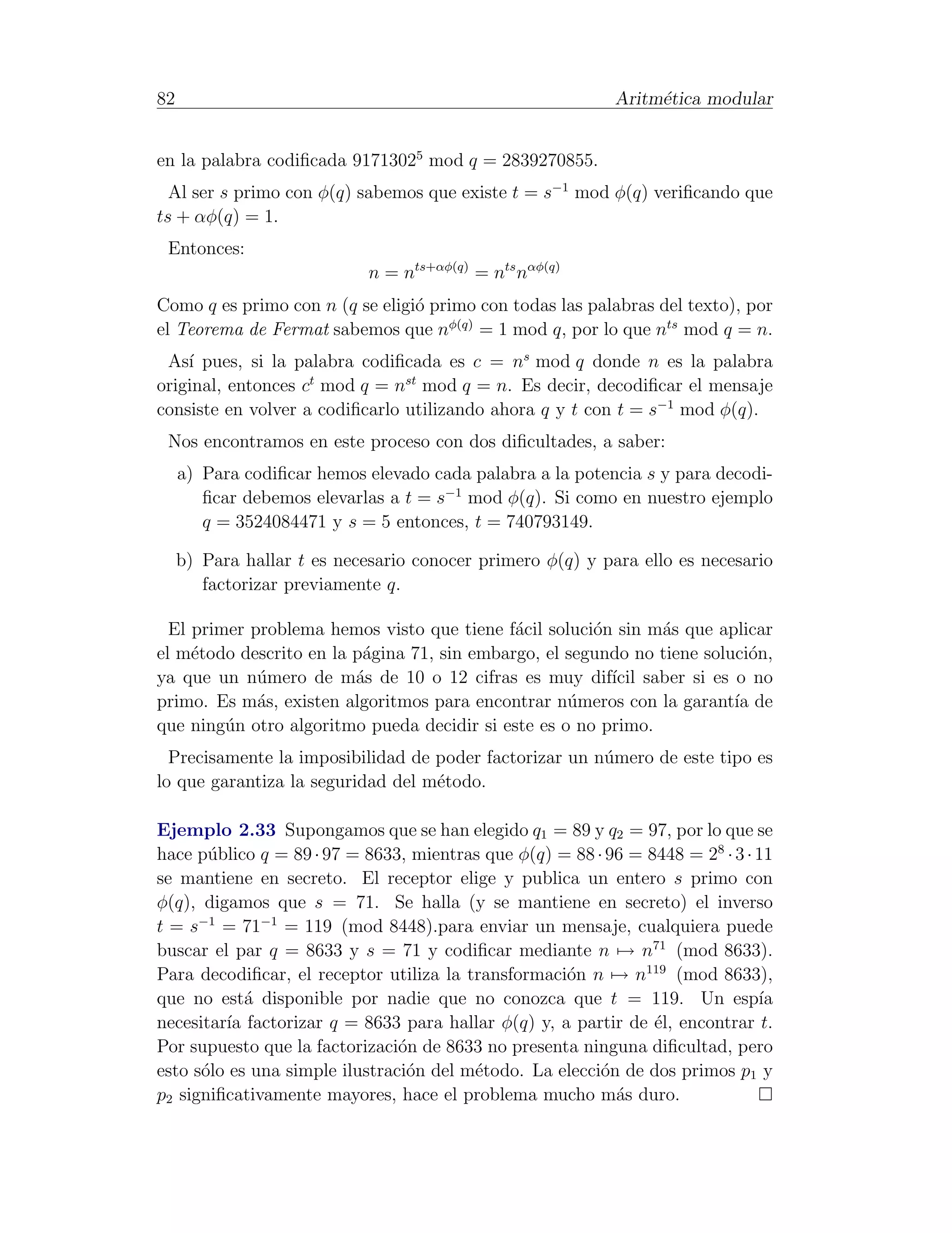 82                                                          Aritm´tica modular
                                                                 e


en la palabra codiﬁcada 91713025 mod q = 2839270855.
  Al ser s primo con φ(q) sabemos que existe t = s−1 mod φ(q) veriﬁcando que
ts + αφ(q) = 1.
 Entonces:
                             n = nts+αφ(q) = nts nαφ(q)
Como q es primo con n (q se eligi´ primo con todas las palabras del texto), por
                                 o
el Teorema de Fermat sabemos que nφ(q) = 1 mod q, por lo que nts mod q = n.
 As´ pues, si la palabra codiﬁcada es c = ns mod q donde n es la palabra
    ı
original, entonces ct mod q = nst mod q = n. Es decir, decodiﬁcar el mensaje
consiste en volver a codiﬁcarlo utilizando ahora q y t con t = s−1 mod φ(q).
 Nos encontramos en este proceso con dos diﬁcultades, a saber:
     a) Para codiﬁcar hemos elevado cada palabra a la potencia s y para decodi-
        ﬁcar debemos elevarlas a t = s−1 mod φ(q). Si como en nuestro ejemplo
        q = 3524084471 y s = 5 entonces, t = 740793149.

     b) Para hallar t es necesario conocer primero φ(q) y para ello es necesario
        factorizar previamente q.

  El primer problema hemos visto que tiene f´cil soluci´n sin m´s que aplicar
                                             a         o       a
el m´todo descrito en la p´gina 71, sin embargo, el segundo no tiene soluci´n,
     e                    a                                                o
ya que un n´mero de m´s de 10 o 12 cifras es muy dif´ saber si es o no
             u           a                               ıcil
primo. Es m´s, existen algoritmos para encontrar n´meros con la garant´ de
             a                                      u                    ıa
que ning´n otro algoritmo pueda decidir si este es o no primo.
         u
  Precisamente la imposibilidad de poder factorizar un n´mero de este tipo es
                                                        u
lo que garantiza la seguridad del m´todo.
                                   e

Ejemplo 2.33 Supongamos que se han elegido q1 = 89 y q2 = 97, por lo que se
hace p´blico q = 89 · 97 = 8633, mientras que φ(q) = 88 · 96 = 8448 = 28 · 3 · 11
       u
se mantiene en secreto. El receptor elige y publica un entero s primo con
φ(q), digamos que s = 71. Se halla (y se mantiene en secreto) el inverso
t = s−1 = 71−1 = 119 (mod 8448).para enviar un mensaje, cualquiera puede
buscar el par q = 8633 y s = 71 y codiﬁcar mediante n → n71 (mod 8633).
Para decodiﬁcar, el receptor utiliza la transformaci´n n → n119 (mod 8633),
                                                    o
que no est´ disponible por nadie que no conozca que t = 119. Un esp´
            a                                                                  ıa
necesitar´ factorizar q = 8633 para hallar φ(q) y, a partir de ´l, encontrar t.
         ıa                                                     e
Por supuesto que la factorizaci´n de 8633 no presenta ninguna diﬁcultad, pero
                                o
esto s´lo es una simple ilustraci´n del m´todo. La elecci´n de dos primos p1 y
      o                          o       e               o
p2 signiﬁcativamente mayores, hace el problema mucho m´s duro.
                                                           a
 