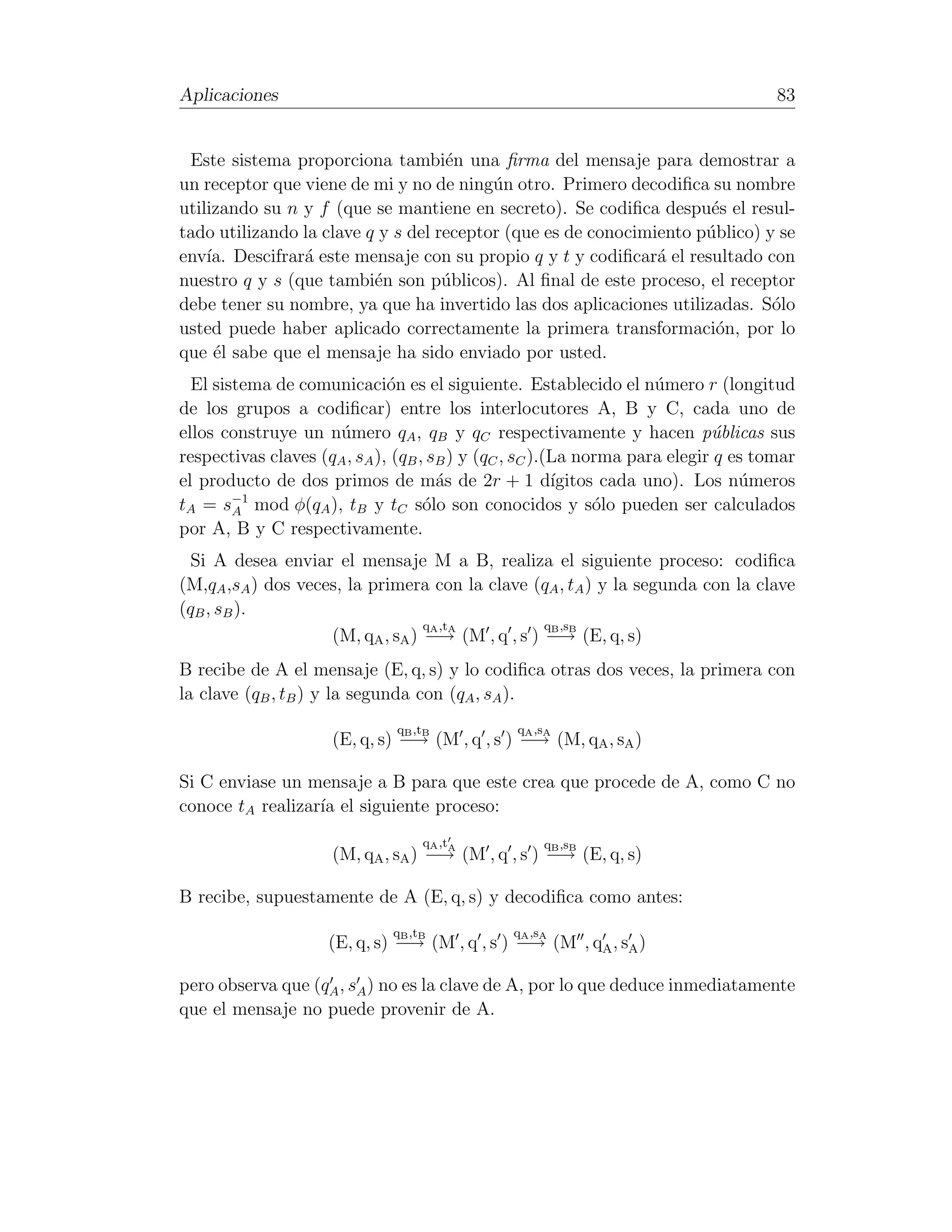 Aplicaciones                                                                        83


 Este sistema proporciona tambi´n una ﬁrma del mensaje para demostrar a
                                    e
un receptor que viene de mi y no de ning´n otro. Primero decodiﬁca su nombre
                                          u
utilizando su n y f (que se mantiene en secreto). Se codiﬁca despu´s el resul-
                                                                      e
tado utilizando la clave q y s del receptor (que es de conocimiento p´blico) y se
                                                                     u
env´ Descifrar´ este mensaje con su propio q y t y codiﬁcar´ el resultado con
    ıa.         a                                              a
nuestro q y s (que tambi´n son p´blicos). Al ﬁnal de este proceso, el receptor
                          e         u
debe tener su nombre, ya que ha invertido las dos aplicaciones utilizadas. S´lo
                                                                              o
usted puede haber aplicado correctamente la primera transformaci´n, por lo
                                                                       o
que ´l sabe que el mensaje ha sido enviado por usted.
     e
  El sistema de comunicaci´n es el siguiente. Establecido el n´mero r (longitud
                              o                                      u
de los grupos a codiﬁcar) entre los interlocutores A, B y C, cada uno de
ellos construye un n´mero qA , qB y qC respectivamente y hacen p´blicas sus
                     u                                                      u
respectivas claves (qA , sA ), (qB , sB ) y (qC , sC ).(La norma para elegir q es tomar
el producto de dos primos de m´s de 2r + 1 d´
                                      a                 ıgitos cada uno). Los n´meros
                                                                                u
tA = s−1 mod φ(qA ), tB y tC s´lo son conocidos y s´lo pueden ser calculados
        A                           o                         o
por A, B y C respectivamente.
  Si A desea enviar el mensaje M a B, realiza el siguiente proceso: codiﬁca
(M,qA ,sA ) dos veces, la primera con la clave (qA , tA ) y la segunda con la clave
(qB , sB ).
                                  qA ,tA          qB ,sB
                    (M, qA , sA ) −→ (M , q , s ) −→ (E, q, s)
B recibe de A el mensaje (E, q, s) y lo codiﬁca otras dos veces, la primera con
la clave (qB , tB ) y la segunda con (qA , sA ).
                              q ,t
                               B B             q ,s
                                               A A
                     (E, q, s) −→ (M , q , s ) −→ (M, qA , sA )

Si C enviase un mensaje a B para que este crea que procede de A, como C no
conoce tA realizar´ el siguiente proceso:
                  ıa
                                     qA ,t
                                     A             B Bq ,s
                     (M, qA , sA ) −→ (M , q , s ) −→ (E, q, s)

B recibe, supuestamente de A (E, q, s) y decodiﬁca como antes:
                              q ,t
                               B B             q ,s
                                               A A
                     (E, q, s) −→ (M , q , s ) −→ (M , qA , sA )

pero observa que (qA , sA ) no es la clave de A, por lo que deduce inmediatamente
que el mensaje no puede provenir de A.
 