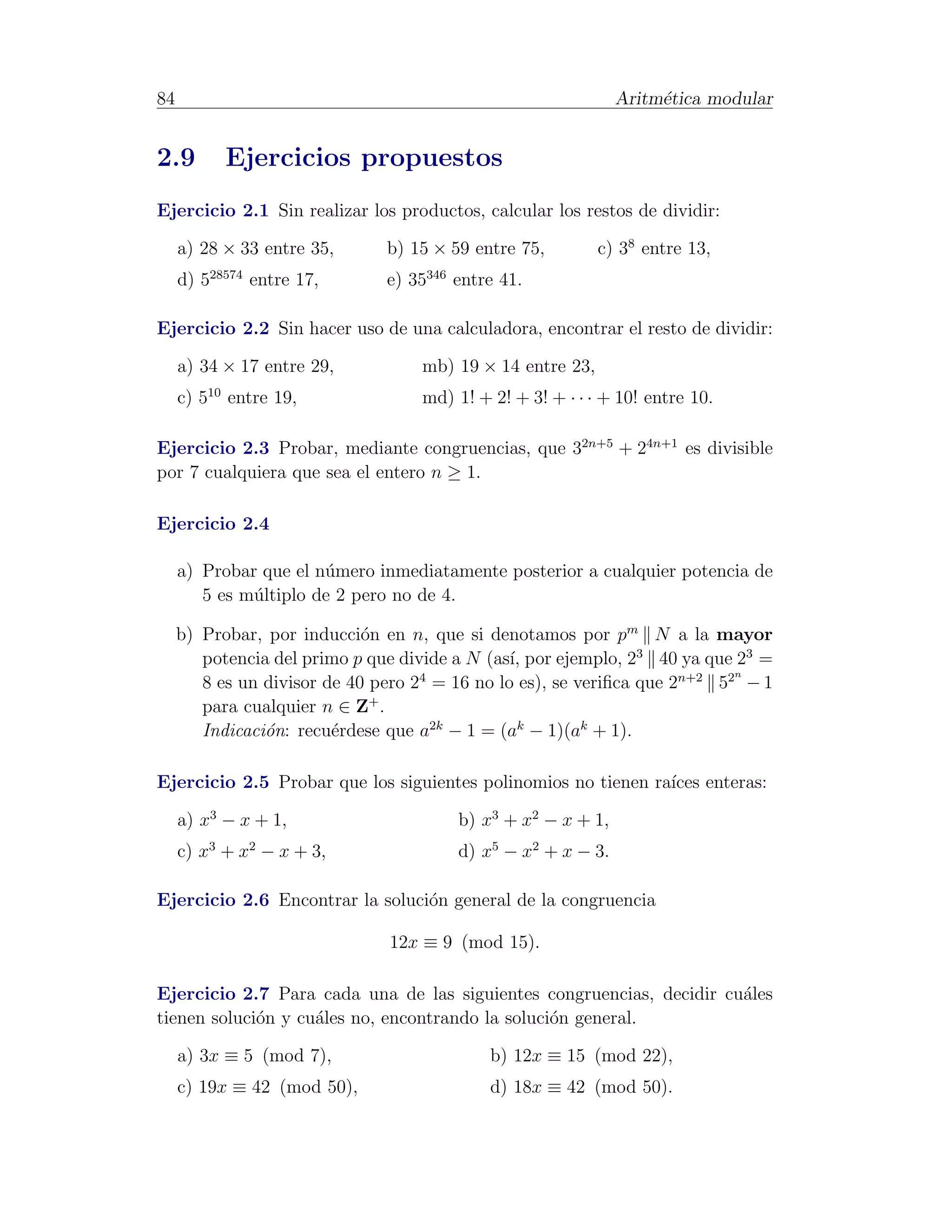 84                                                            Aritm´tica modular
                                                                   e


2.9        Ejercicios propuestos
Ejercicio 2.1 Sin realizar los productos, calcular los restos de dividir:

     a) 28 × 33 entre 35,      b) 15 × 59 entre 75,        c) 38 entre 13,
     d) 528574 entre 17,       e) 35346 entre 41.

Ejercicio 2.2 Sin hacer uso de una calculadora, encontrar el resto de dividir:

     a) 34 × 17 entre 29,          mb) 19 × 14 entre 23,
     c) 510 entre 19,              md) 1! + 2! + 3! + · · · + 10! entre 10.

Ejercicio 2.3 Probar, mediante congruencias, que 32n+5 + 24n+1 es divisible
por 7 cualquiera que sea el entero n ≥ 1.

Ejercicio 2.4

     a) Probar que el n´mero inmediatamente posterior a cualquier potencia de
                       u
        5 es m´ltiplo de 2 pero no de 4.
              u

     b) Probar, por inducci´n en n, que si denotamos por pm N a la mayor
                             o
        potencia del primo p que divide a N (as´ por ejemplo, 23 40 ya que 23 =
                                               ı,
                                                                           n
        8 es un divisor de 40 pero 2 = 16 no lo es), se veriﬁca que 2n+2 52 − 1
                                    4

        para cualquier n ∈ Z+ .
        Indicaci´n: recu´rdese que a2k − 1 = (ak − 1)(ak + 1).
                o        e

Ejercicio 2.5 Probar que los siguientes polinomios no tienen ra´ enteras:
                                                               ıces

     a) x3 − x + 1,                     b) x3 + x2 − x + 1,
     c) x3 + x2 − x + 3,                d) x5 − x2 + x − 3.

Ejercicio 2.6 Encontrar la soluci´n general de la congruencia
                                 o

                               12x ≡ 9 (mod 15).

Ejercicio 2.7 Para cada una de las siguientes congruencias, decidir cu´les
                                                                      a
tienen soluci´n y cu´les no, encontrando la soluci´n general.
             o      a                             o

     a) 3x ≡ 5 (mod 7),                     b) 12x ≡ 15 (mod 22),
     c) 19x ≡ 42 (mod 50),                  d) 18x ≡ 42 (mod 50).
 
