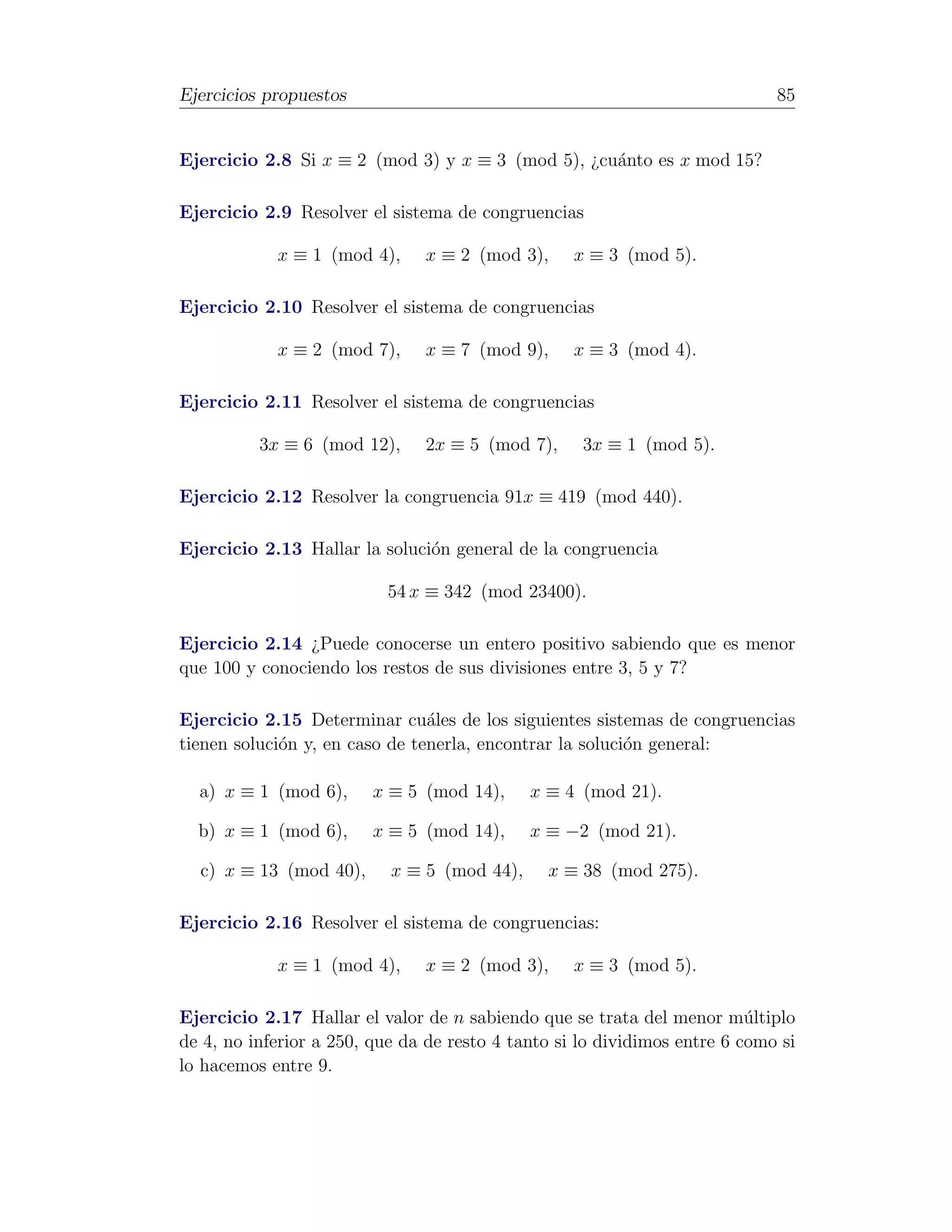 Ejercicios propuestos                                                        85


Ejercicio 2.8 Si x ≡ 2 (mod 3) y x ≡ 3 (mod 5), ¿cu´nto es x mod 15?
                                                   a

Ejercicio 2.9 Resolver el sistema de congruencias

            x ≡ 1 (mod 4),      x ≡ 2 (mod 3),     x ≡ 3 (mod 5).

Ejercicio 2.10 Resolver el sistema de congruencias

            x ≡ 2 (mod 7),      x ≡ 7 (mod 9),     x ≡ 3 (mod 4).

Ejercicio 2.11 Resolver el sistema de congruencias

          3x ≡ 6 (mod 12),      2x ≡ 5 (mod 7),     3x ≡ 1 (mod 5).

Ejercicio 2.12 Resolver la congruencia 91x ≡ 419 (mod 440).

Ejercicio 2.13 Hallar la soluci´n general de la congruencia
                               o

                           54 x ≡ 342 (mod 23400).

Ejercicio 2.14 ¿Puede conocerse un entero positivo sabiendo que es menor
que 100 y conociendo los restos de sus divisiones entre 3, 5 y 7?

Ejercicio 2.15 Determinar cu´les de los siguientes sistemas de congruencias
                                a
tienen soluci´n y, en caso de tenerla, encontrar la soluci´n general:
             o                                            o

  a) x ≡ 1 (mod 6),      x ≡ 5 (mod 14),     x ≡ 4 (mod 21).

  b) x ≡ 1 (mod 6),      x ≡ 5 (mod 14),     x ≡ −2 (mod 21).

  c) x ≡ 13 (mod 40),      x ≡ 5 (mod 44),     x ≡ 38 (mod 275).

Ejercicio 2.16 Resolver el sistema de congruencias:

            x ≡ 1 (mod 4),      x ≡ 2 (mod 3),     x ≡ 3 (mod 5).

Ejercicio 2.17 Hallar el valor de n sabiendo que se trata del menor m´ltiplo
                                                                          u
de 4, no inferior a 250, que da de resto 4 tanto si lo dividimos entre 6 como si
lo hacemos entre 9.
 