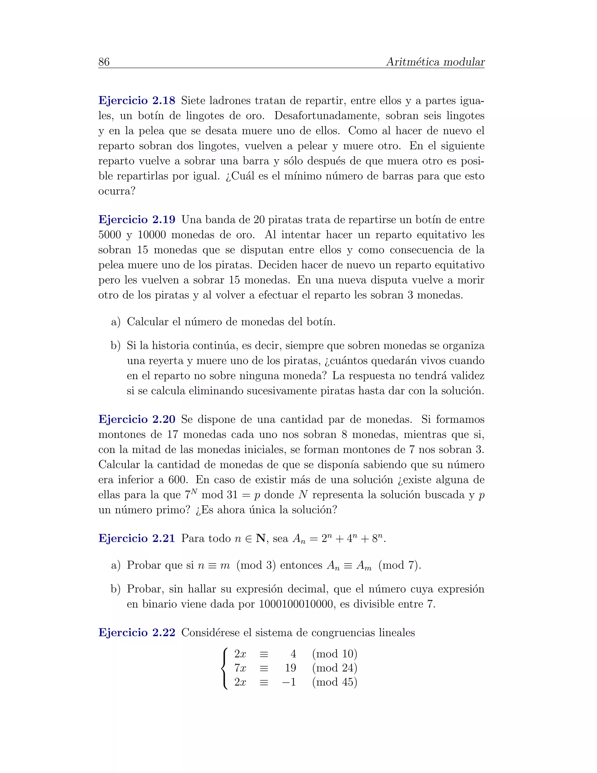 86                                                          Aritm´tica modular
                                                                 e


Ejercicio 2.18 Siete ladrones tratan de repartir, entre ellos y a partes igua-
les, un bot´ de lingotes de oro. Desafortunadamente, sobran seis lingotes
            ın
y en la pelea que se desata muere uno de ellos. Como al hacer de nuevo el
reparto sobran dos lingotes, vuelven a pelear y muere otro. En el siguiente
reparto vuelve a sobrar una barra y s´lo despu´s de que muera otro es posi-
                                        o        e
ble repartirlas por igual. ¿Cu´l es el m´
                              a          ınimo n´mero de barras para que esto
                                                u
ocurra?

Ejercicio 2.19 Una banda de 20 piratas trata de repartirse un bot´ de entre
                                                                     ın
5000 y 10000 monedas de oro. Al intentar hacer un reparto equitativo les
sobran 15 monedas que se disputan entre ellos y como consecuencia de la
pelea muere uno de los piratas. Deciden hacer de nuevo un reparto equitativo
pero les vuelven a sobrar 15 monedas. En una nueva disputa vuelve a morir
otro de los piratas y al volver a efectuar el reparto les sobran 3 monedas.

     a) Calcular el n´mero de monedas del bot´
                     u                       ın.

     b) Si la historia contin´a, es decir, siempre que sobren monedas se organiza
                             u
        una reyerta y muere uno de los piratas, ¿cu´ntos quedar´n vivos cuando
                                                     a           a
        en el reparto no sobre ninguna moneda? La respuesta no tendr´ validez
                                                                         a
        si se calcula eliminando sucesivamente piratas hasta dar con la soluci´n.
                                                                              o

Ejercicio 2.20 Se dispone de una cantidad par de monedas. Si formamos
montones de 17 monedas cada uno nos sobran 8 monedas, mientras que si,
con la mitad de las monedas iniciales, se forman montones de 7 nos sobran 3.
Calcular la cantidad de monedas de que se dispon´ sabiendo que su n´mero
                                                  ıa                  u
era inferior a 600. En caso de existir m´s de una soluci´n ¿existe alguna de
                                         a              o
                   N
ellas para la que 7 mod 31 = p donde N representa la soluci´n buscada y p
                                                             o
un n´mero primo? ¿Es ahora unica la soluci´n?
     u                        ´              o

Ejercicio 2.21 Para todo n ∈ N, sea An = 2n + 4n + 8n .

     a) Probar que si n ≡ m (mod 3) entonces An ≡ Am (mod 7).

     b) Probar, sin hallar su expresi´n decimal, que el n´mero cuya expresi´n
                                     o                   u                 o
        en binario viene dada por 1000100010000, es divisible entre 7.

Ejercicio 2.22 Consid´rese el
                     e            sistema de congruencias lineales
                      
                       2x         ≡    4    (mod 10)
                         7x        ≡   19    (mod 24)
                         2x        ≡   −1    (mod 45)
                      
 