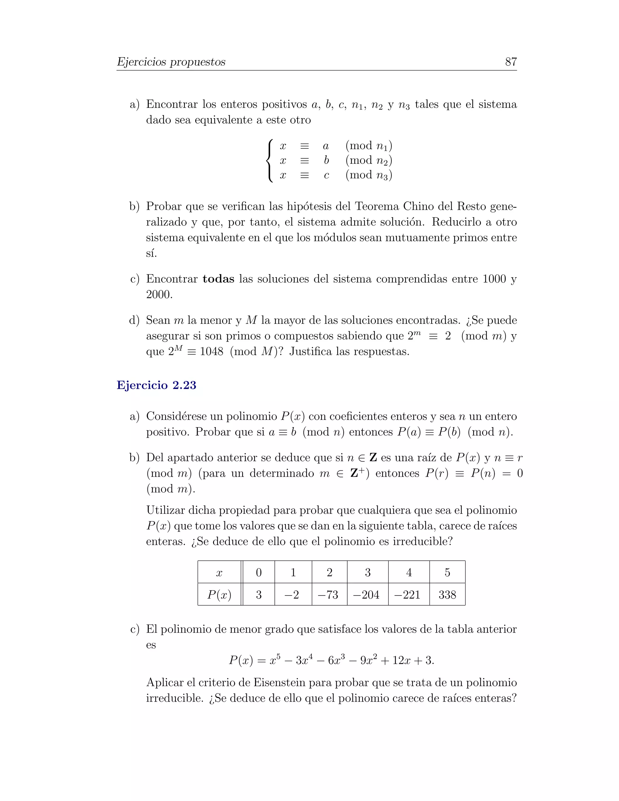Ejercicios propuestos                                                          87


  a) Encontrar los enteros positivos a, b,    c, n1 , n2 y n3 tales que el sistema
     dado sea equivalente a este otro
                           
                            x ≡ a             (mod n1 )
                               x ≡ b           (mod n2 )
                               x ≡ c           (mod n3 )
                           


  b) Probar que se veriﬁcan las hip´tesis del Teorema Chino del Resto gene-
                                     o
     ralizado y que, por tanto, el sistema admite soluci´n. Reducirlo a otro
                                                        o
     sistema equivalente en el que los m´dulos sean mutuamente primos entre
                                        o
     s´
      ı.

  c) Encontrar todas las soluciones del sistema comprendidas entre 1000 y
     2000.

  d) Sean m la menor y M la mayor de las soluciones encontradas. ¿Se puede
     asegurar si son primos o compuestos sabiendo que 2m ≡ 2 (mod m) y
     que 2M ≡ 1048 (mod M )? Justiﬁca las respuestas.

Ejercicio 2.23

  a) Consid´rese un polinomio P (x) con coeﬁcientes enteros y sea n un entero
            e
     positivo. Probar que si a ≡ b (mod n) entonces P (a) ≡ P (b) (mod n).

  b) Del apartado anterior se deduce que si n ∈ Z es una ra´ de P (x) y n ≡ r
                                                           ız
                                              +
     (mod m) (para un determinado m ∈ Z ) entonces P (r) ≡ P (n) = 0
     (mod m).
     Utilizar dicha propiedad para probar que cualquiera que sea el polinomio
     P (x) que tome los valores que se dan en la siguiente tabla, carece de ra´
                                                                              ıces
     enteras. ¿Se deduce de ello que el polinomio es irreducible?

                   x       0      1       2        3        4      5
                 P (x)     3     −2     −73     −204       −221   338

  c) El polinomio de menor grado que satisface los valores de la tabla anterior
     es
                     P (x) = x5 − 3x4 − 6x3 − 9x2 + 12x + 3.
     Aplicar el criterio de Eisenstein para probar que se trata de un polinomio
     irreducible. ¿Se deduce de ello que el polinomio carece de ra´ enteras?
                                                                   ıces
 