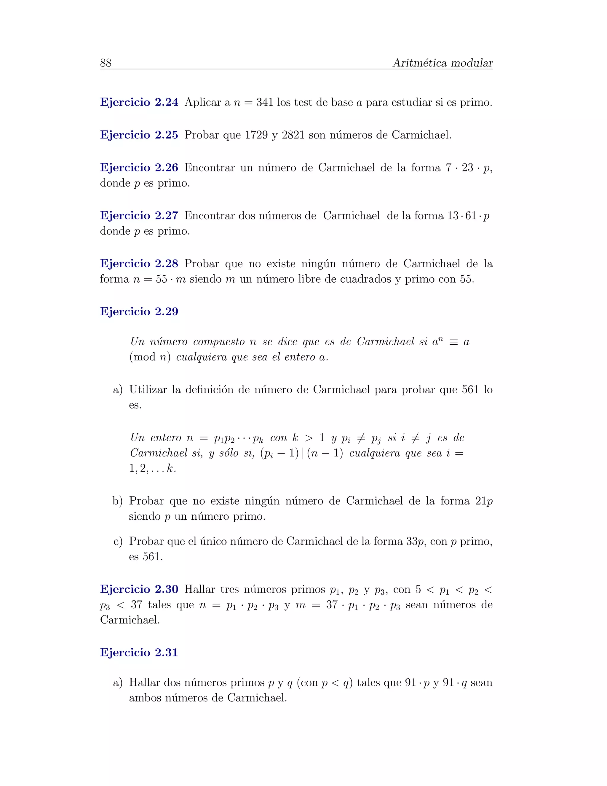 88                                                           Aritm´tica modular
                                                                  e


Ejercicio 2.24 Aplicar a n = 341 los test de base a para estudiar si es primo.

Ejercicio 2.25 Probar que 1729 y 2821 son n´meros de Carmichael.
                                           u

Ejercicio 2.26 Encontrar un n´mero de Carmichael de la forma 7 · 23 · p,
                             u
donde p es primo.

Ejercicio 2.27 Encontrar dos n´meros de Carmichael de la forma 13 · 61 · p
                              u
donde p es primo.

Ejercicio 2.28 Probar que no existe ning´n n´mero de Carmichael de la
                                          u   u
forma n = 55 · m siendo m un n´mero libre de cuadrados y primo con 55.
                              u

Ejercicio 2.29

        Un n´mero compuesto n se dice que es de Carmichael si an ≡ a
            u
        (mod n) cualquiera que sea el entero a.

     a) Utilizar la deﬁnici´n de n´mero de Carmichael para probar que 561 lo
                           o      u
        es.

        Un entero n = p1 p2 · · · pk con k > 1 y pi = pj si i = j es de
        Carmichael si, y s´lo si, (pi − 1) | (n − 1) cualquiera que sea i =
                          o
        1, 2, . . . k.

     b) Probar que no existe ning´n n´mero de Carmichael de la forma 21p
                                  u  u
        siendo p un n´mero primo.
                     u

     c) Probar que el unico n´mero de Carmichael de la forma 33p, con p primo,
                      ´      u
        es 561.

Ejercicio 2.30 Hallar tres n´meros primos p1 , p2 y p3 , con 5 < p1 < p2 <
                            u
p3 < 37 tales que n = p1 · p2 · p3 y m = 37 · p1 · p2 · p3 sean n´meros de
                                                                 u
Carmichael.

Ejercicio 2.31

     a) Hallar dos n´meros primos p y q (con p < q) tales que 91 · p y 91 · q sean
                    u
        ambos n´meros de Carmichael.
                u
 