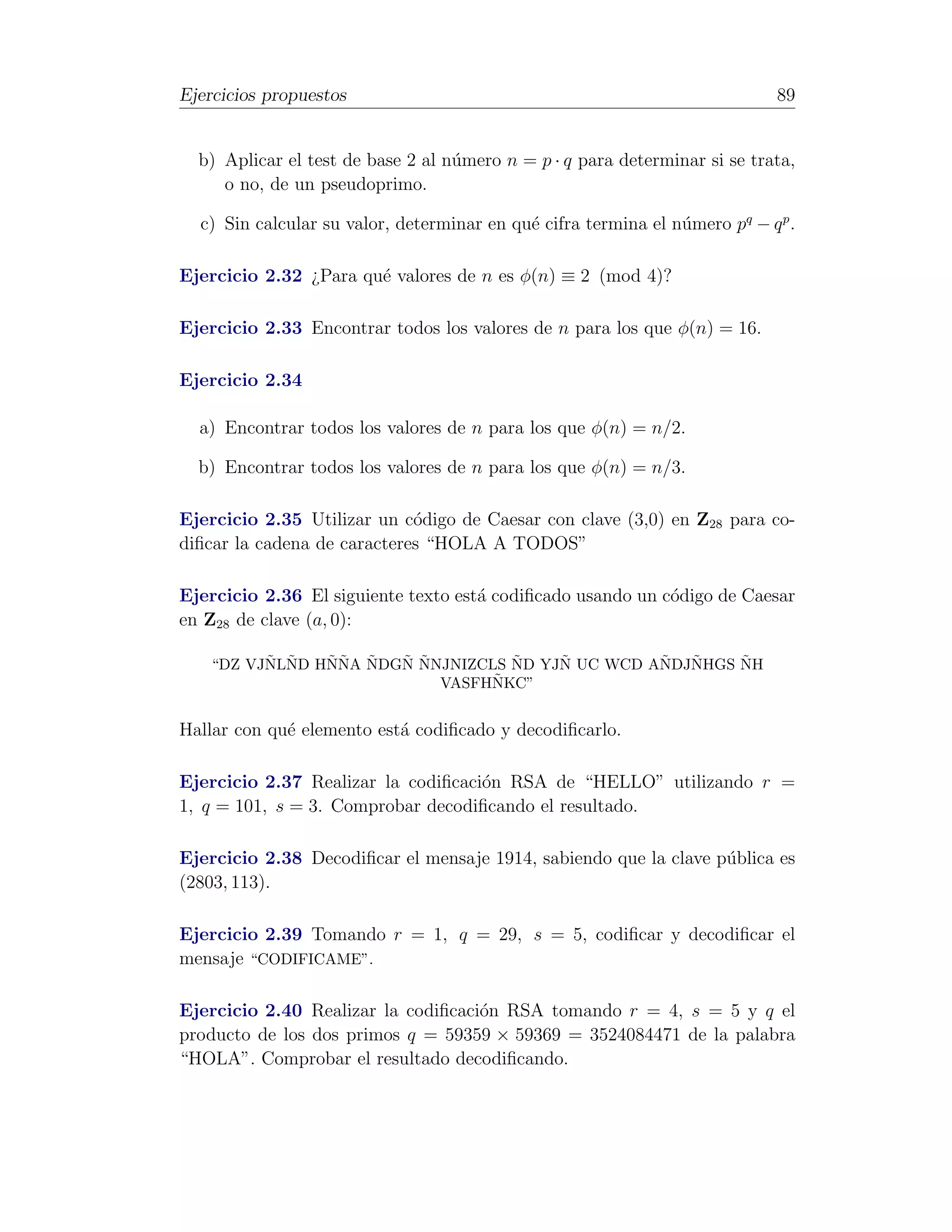 Ejercicios propuestos                                                        89


  b) Aplicar el test de base 2 al n´mero n = p · q para determinar si se trata,
                                   u
     o no, de un pseudoprimo.

  c) Sin calcular su valor, determinar en qu´ cifra termina el n´mero pq − q p .
                                            e                   u

Ejercicio 2.32 ¿Para qu´ valores de n es φ(n) ≡ 2 (mod 4)?
                       e

Ejercicio 2.33 Encontrar todos los valores de n para los que φ(n) = 16.

Ejercicio 2.34

  a) Encontrar todos los valores de n para los que φ(n) = n/2.

  b) Encontrar todos los valores de n para los que φ(n) = n/3.

Ejercicio 2.35 Utilizar un c´digo de Caesar con clave (3,0) en Z28 para co-
                             o
diﬁcar la cadena de caracteres “HOLA A TODOS”

Ejercicio 2.36 El siguiente texto est´ codiﬁcado usando un c´digo de Caesar
                                     a                      o
en Z28 de clave (a, 0):

         ˜ ˜   ˜˜ ˜   ˜ ˜         ˜    ˜         ˜  ˜    ˜
   “DZ VJNLND HNNA NDGN NNJNIZCLS ND YJN UC WCD ANDJNHGS NH
                                ˜
                          VASFHNKC”


Hallar con qu´ elemento est´ codiﬁcado y decodiﬁcarlo.
             e             a

Ejercicio 2.37 Realizar la codiﬁcaci´n RSA de “HELLO” utilizando r =
                                    o
1, q = 101, s = 3. Comprobar decodiﬁcando el resultado.

Ejercicio 2.38 Decodiﬁcar el mensaje 1914, sabiendo que la clave p´blica es
                                                                  u
(2803, 113).

Ejercicio 2.39 Tomando r = 1, q = 29, s = 5, codiﬁcar y decodiﬁcar el
mensaje “CODIFICAME”.

Ejercicio 2.40 Realizar la codiﬁcaci´n RSA tomando r = 4, s = 5 y q el
                                    o
producto de los dos primos q = 59359 × 59369 = 3524084471 de la palabra
“HOLA”. Comprobar el resultado decodiﬁcando.
 