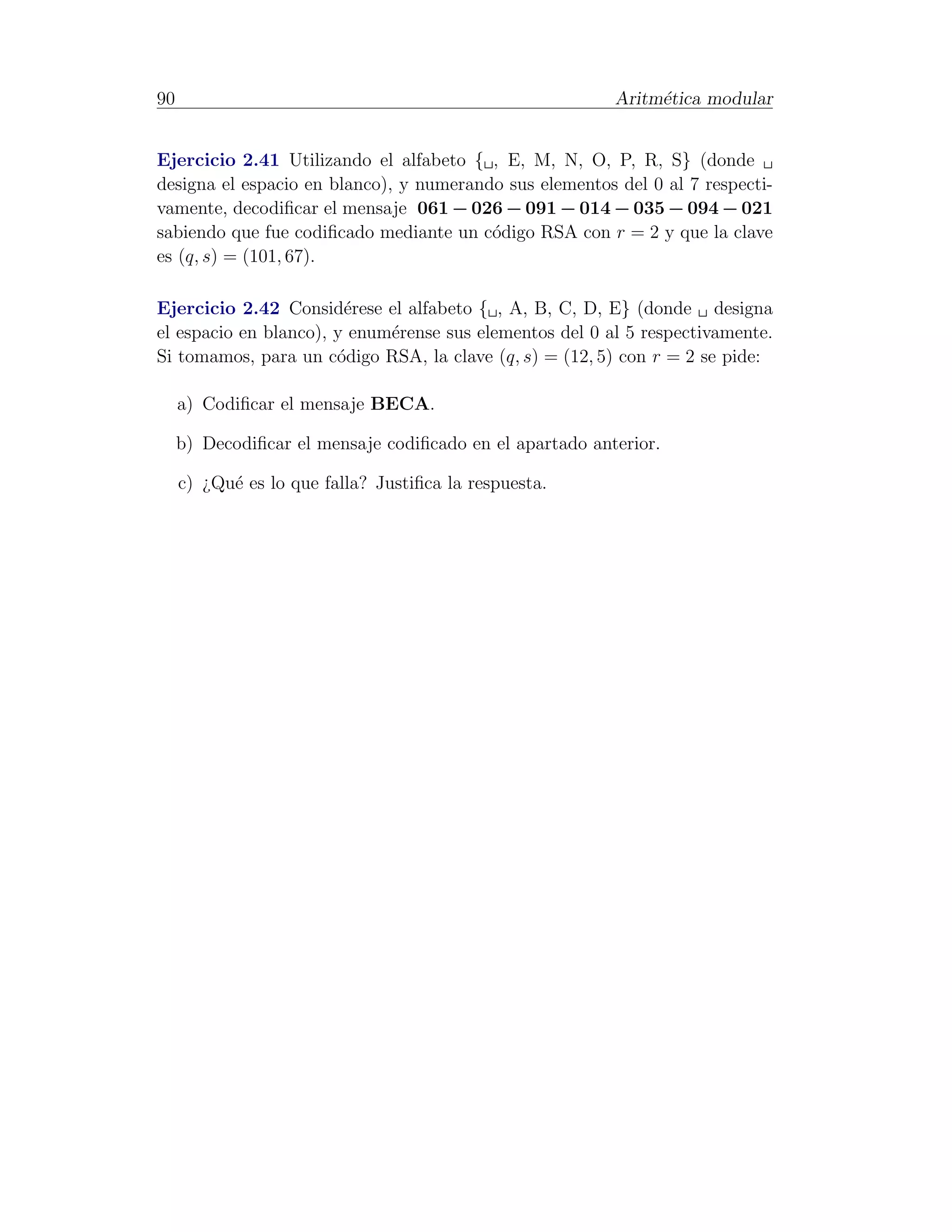 90                                                        Aritm´tica modular
                                                               e


Ejercicio 2.41 Utilizando el alfabeto { , E, M, N, O, P, R, S} (donde
designa el espacio en blanco), y numerando sus elementos del 0 al 7 respecti-
vamente, decodiﬁcar el mensaje 061 − 026 − 091 − 014 − 035 − 094 − 021
sabiendo que fue codiﬁcado mediante un c´digo RSA con r = 2 y que la clave
                                         o
es (q, s) = (101, 67).

Ejercicio 2.42 Consid´rese el alfabeto { , A, B, C, D, E} (donde designa
                        e
el espacio en blanco), y enum´rense sus elementos del 0 al 5 respectivamente.
                             e
Si tomamos, para un c´digo RSA, la clave (q, s) = (12, 5) con r = 2 se pide:
                       o

     a) Codiﬁcar el mensaje BECA.

     b) Decodiﬁcar el mensaje codiﬁcado en el apartado anterior.

     c) ¿Qu´ es lo que falla? Justiﬁca la respuesta.
           e
 