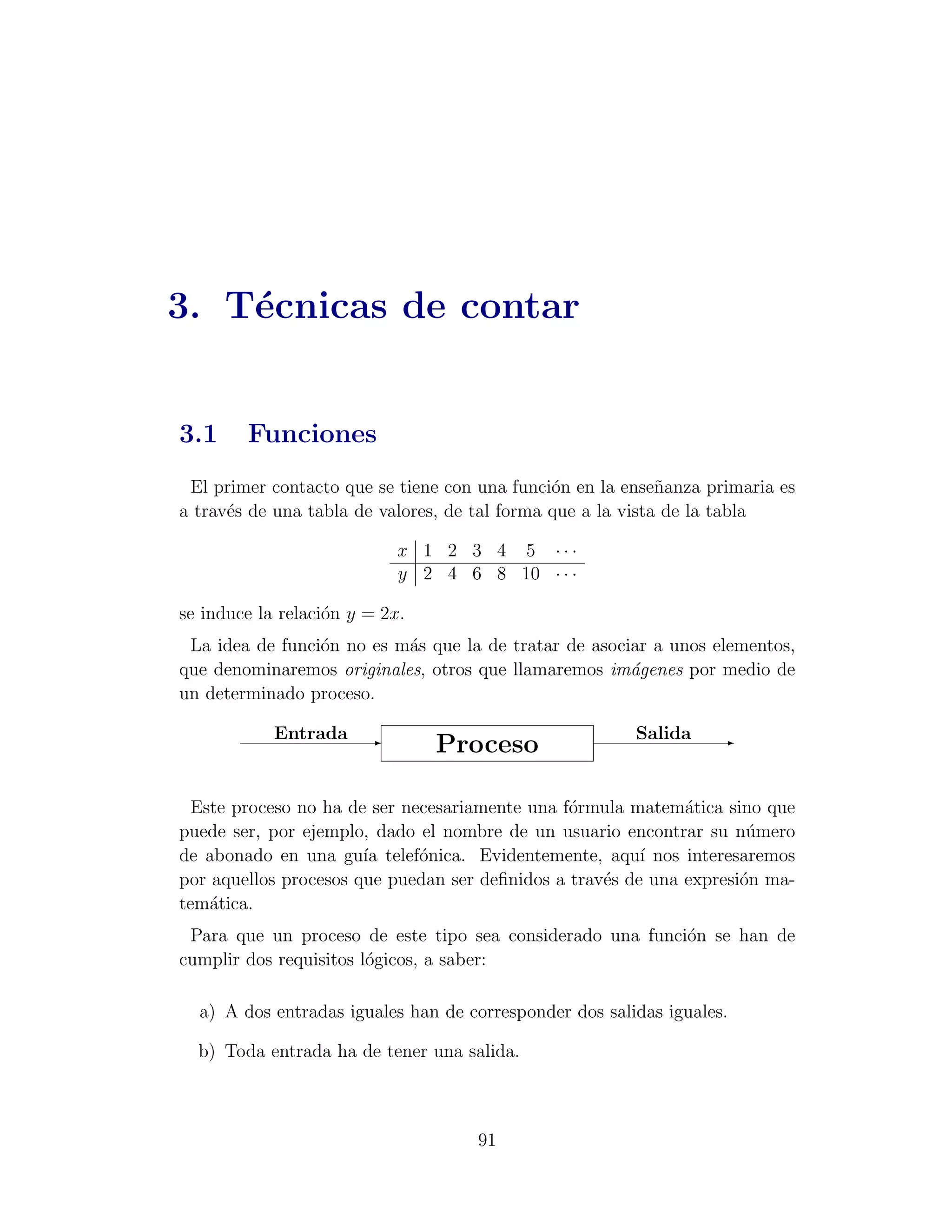 3. T´cnicas de contar
    e


3.1     Funciones
 El primer contacto que se tiene con una funci´n en la ense˜anza primaria es
                                               o             n
a trav´s de una tabla de valores, de tal forma que a la vista de la tabla
      e

                            x 1 2 3 4 5 ···
                            y 2 4 6 8 10 · · ·

se induce la relaci´n y = 2x.
                   o
 La idea de funci´n no es m´s que la de tratar de asociar a unos elementos,
                 o         a
que denominaremos originales, otros que llamaremos im´genes por medio de
                                                       a
un determinado proceso.

            Entrada -                                   Salida
                                Proceso                           -



  Este proceso no ha de ser necesariamente una f´rmula matem´tica sino que
                                                o             a
puede ser, por ejemplo, dado el nombre de un usuario encontrar su n´mero
                                                                      u
de abonado en una gu´ telef´nica. Evidentemente, aqu´ nos interesaremos
                       ıa     o                          ı
por aquellos procesos que puedan ser deﬁnidos a trav´s de una expresi´n ma-
                                                    e                o
tem´tica.
    a
 Para que un proceso de este tipo sea considerado una funci´n se han de
                                                           o
cumplir dos requisitos l´gicos, a saber:
                        o

  a) A dos entradas iguales han de corresponder dos salidas iguales.

  b) Toda entrada ha de tener una salida.



                                    91
 
