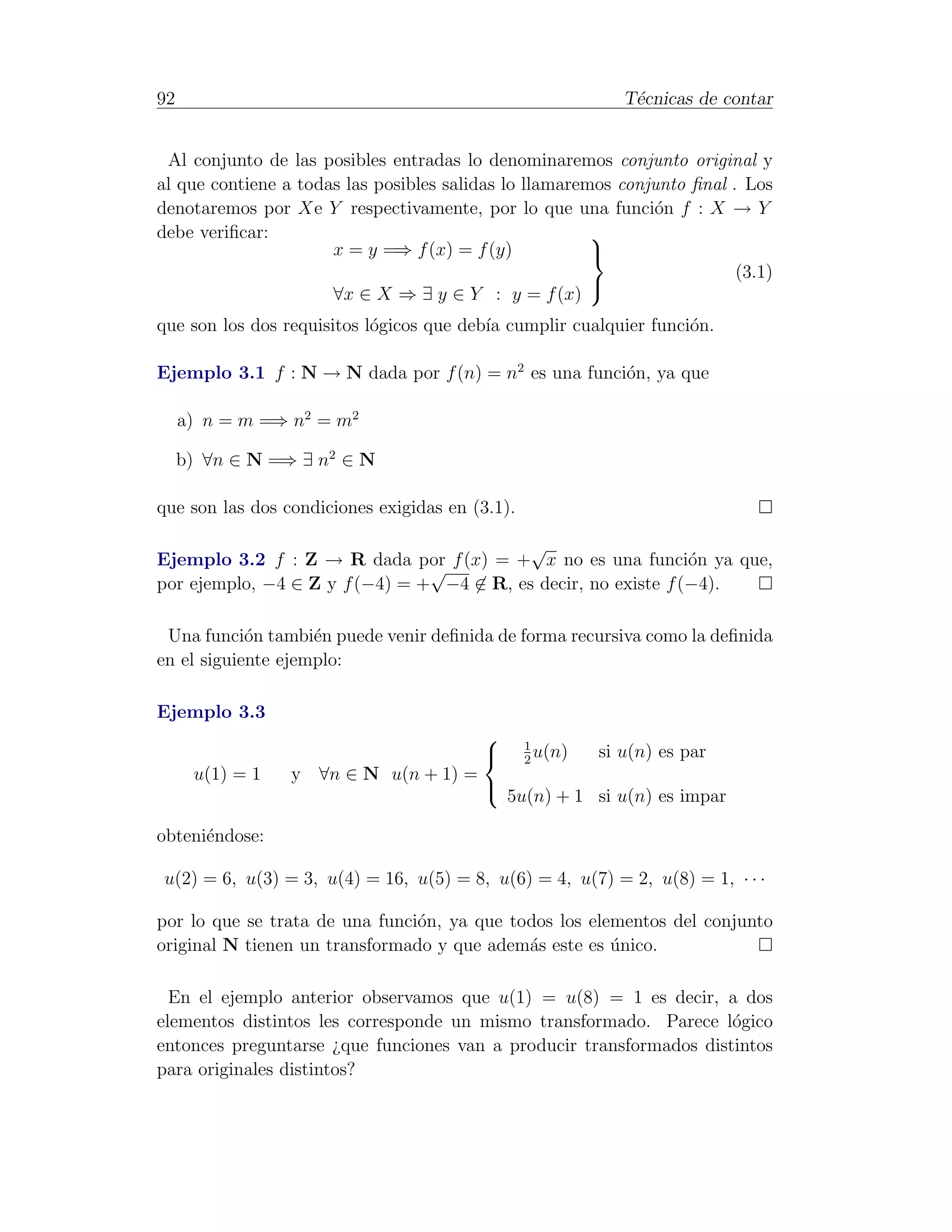92                                                           T´cnicas de contar
                                                              e


 Al conjunto de las posibles entradas lo denominaremos conjunto original y
al que contiene a todas las posibles salidas lo llamaremos conjunto ﬁnal . Los
denotaremos por Xe Y respectivamente, por lo que una funci´n f : X → Y
                                                               o
debe veriﬁcar:                                          
                      x = y =⇒ f (x) = f (y)            
                                                                          (3.1)
                      ∀x ∈ X ⇒ ∃ y ∈ Y : y = f (x)
                                                        

que son los dos requisitos l´gicos que deb´ cumplir cualquier funci´n.
                            o             ıa                       o

Ejemplo 3.1 f : N → N dada por f (n) = n2 es una funci´n, ya que
                                                      o

     a) n = m =⇒ n2 = m2

     b) ∀n ∈ N =⇒ ∃ n2 ∈ N

que son las dos condiciones exigidas en (3.1).

                                           √
Ejemplo 3.2 f : Z → R dada por f (x) = + x no es una funci´n ya que,
                                                                o
                                √
por ejemplo, −4 ∈ Z y f (−4) = + −4 ∈ R, es decir, no existe f (−4).

 Una funci´n tambi´n puede venir deﬁnida de forma recursiva como la deﬁnida
            o       e
en el siguiente ejemplo:

Ejemplo 3.3
                                                1
                                                2
                                                   u(n)   si u(n) es par
      u(1) = 1   y ∀n ∈ N u(n + 1) =
                                             5u(n) + 1 si u(n) es impar
                                         

obteni´ndose:
      e

u(2) = 6, u(3) = 3, u(4) = 16, u(5) = 8, u(6) = 4, u(7) = 2, u(8) = 1, · · ·

por lo que se trata de una funci´n, ya que todos los elementos del conjunto
                                o
original N tienen un transformado y que adem´s este es unico.
                                             a          ´

  En el ejemplo anterior observamos que u(1) = u(8) = 1 es decir, a dos
elementos distintos les corresponde un mismo transformado. Parece l´gico
                                                                     o
entonces preguntarse ¿que funciones van a producir transformados distintos
para originales distintos?
 