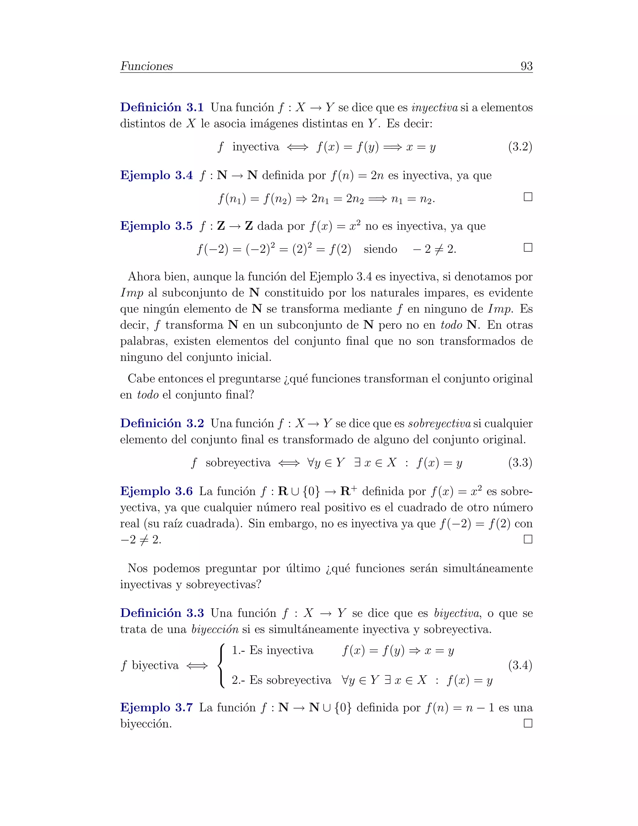 Funciones                                                                  93


Deﬁnici´n 3.1 Una funci´n f : X → Y se dice que es inyectiva si a elementos
         o                 o
distintos de X le asocia im´genes distintas en Y . Es decir:
                           a
                  f inyectiva ⇐⇒ f (x) = f (y) =⇒ x = y                  (3.2)

Ejemplo 3.4 f : N → N deﬁnida por f (n) = 2n es inyectiva, ya que
                  f (n1 ) = f (n2 ) ⇒ 2n1 = 2n2 =⇒ n1 = n2 .

Ejemplo 3.5 f : Z → Z dada por f (x) = x2 no es inyectiva, ya que
              f (−2) = (−2)2 = (2)2 = f (2) siendo     − 2 = 2.

 Ahora bien, aunque la funci´n del Ejemplo 3.4 es inyectiva, si denotamos por
                              o
Imp al subconjunto de N constituido por los naturales impares, es evidente
que ning´n elemento de N se transforma mediante f en ninguno de Imp. Es
         u
decir, f transforma N en un subconjunto de N pero no en todo N. En otras
palabras, existen elementos del conjunto ﬁnal que no son transformados de
ninguno del conjunto inicial.
 Cabe entonces el preguntarse ¿qu´ funciones transforman el conjunto original
                                 e
en todo el conjunto ﬁnal?

Deﬁnici´n 3.2 Una funci´n f : X → Y se dice que es sobreyectiva si cualquier
        o                o
elemento del conjunto ﬁnal es transformado de alguno del conjunto original.
             f sobreyectiva ⇐⇒ ∀y ∈ Y ∃ x ∈ X : f (x) = y                (3.3)

Ejemplo 3.6 La funci´n f : R ∪ {0} → R+ deﬁnida por f (x) = x2 es sobre-
                       o
yectiva, ya que cualquier n´mero real positivo es el cuadrado de otro n´mero
                           u                                            u
real (su ra´ cuadrada). Sin embargo, no es inyectiva ya que f (−2) = f (2) con
           ız
−2 = 2.

  Nos podemos preguntar por ultimo ¿qu´ funciones ser´n simult´neamente
                            ´         e              a        a
inyectivas y sobreyectivas?

Deﬁnici´n 3.3 Una funci´n f : X → Y se dice que es biyectiva, o que se
         o                  o
trata de una biyecci´n si es simult´neamente inyectiva y sobreyectiva.
                    o              a
                  
                   1.- Es inyectiva      f (x) = f (y) ⇒ x = y
f biyectiva ⇐⇒                                                         (3.4)
                      2.- Es sobreyectiva ∀y ∈ Y ∃ x ∈ X : f (x) = y
                  

Ejemplo 3.7 La funci´n f : N → N ∪ {0} deﬁnida por f (n) = n − 1 es una
                    o
biyecci´n.
       o
 