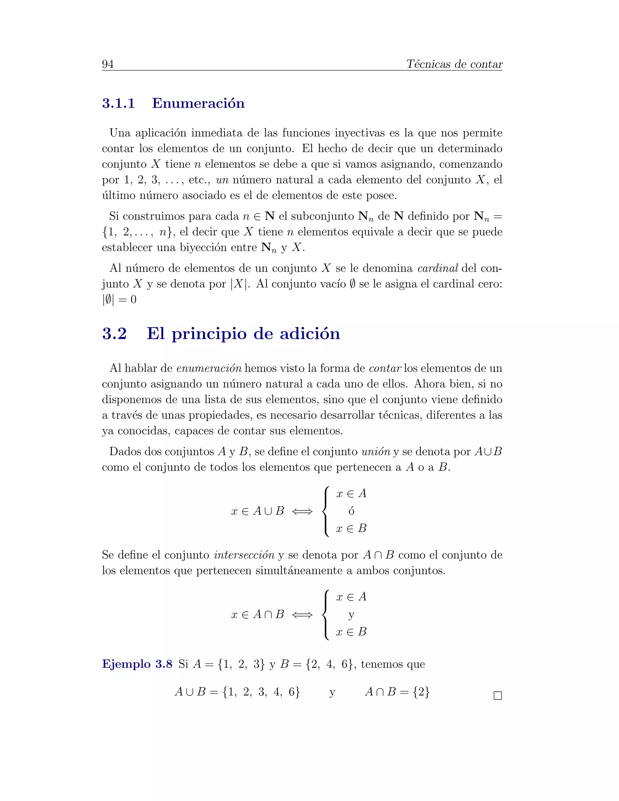 94                                                           T´cnicas de contar
                                                              e


3.1.1     Enumeraci´n
                   o
  Una aplicaci´n inmediata de las funciones inyectivas es la que nos permite
                o
contar los elementos de un conjunto. El hecho de decir que un determinado
conjunto X tiene n elementos se debe a que si vamos asignando, comenzando
por 1, 2, 3, . . . , etc., un n´mero natural a cada elemento del conjunto X, el
                               u
ultimo n´mero asociado es el de elementos de este posee.
´        u
 Si construimos para cada n ∈ N el subconjunto Nn de N deﬁnido por Nn =
{1, 2, . . . , n}, el decir que X tiene n elementos equivale a decir que se puede
establecer una biyecci´n entre Nn y X.
                          o
  Al n´mero de elementos de un conjunto X se le denomina cardinal del con-
      u
junto X y se denota por |X|. Al conjunto vac´ ∅ se le asigna el cardinal cero:
                                            ıo
|∅| = 0

3.2      El principio de adici´n
                              o
 Al hablar de enumeraci´n hemos visto la forma de contar los elementos de un
                        o
conjunto asignando un n´mero natural a cada uno de ellos. Ahora bien, si no
                        u
disponemos de una lista de sus elementos, sino que el conjunto viene deﬁnido
a trav´s de unas propiedades, es necesario desarrollar t´cnicas, diferentes a las
      e                                                 e
ya conocidas, capaces de contar sus elementos.
 Dados dos conjuntos A y B, se deﬁne el conjunto uni´n y se denota por A∪B
                                                    o
como el conjunto de todos los elementos que pertenecen a A o a B.
                                         
                                          x∈A
                                         
                        x ∈ A ∪ B ⇐⇒          o
                                              ´
                                         
                                          x∈B

Se deﬁne el conjunto intersecci´n y se denota por A ∩ B como el conjunto de
                               o
los elementos que pertenecen simult´neamente a ambos conjuntos.
                                    a
                                          
                                           x∈A
                                          
                         x ∈ A ∩ B ⇐⇒          y
                                          
                                           x∈B


Ejemplo 3.8 Si A = {1, 2, 3} y B = {2, 4, 6}, tenemos que

              A ∪ B = {1, 2, 3, 4, 6}        y       A ∩ B = {2}
 