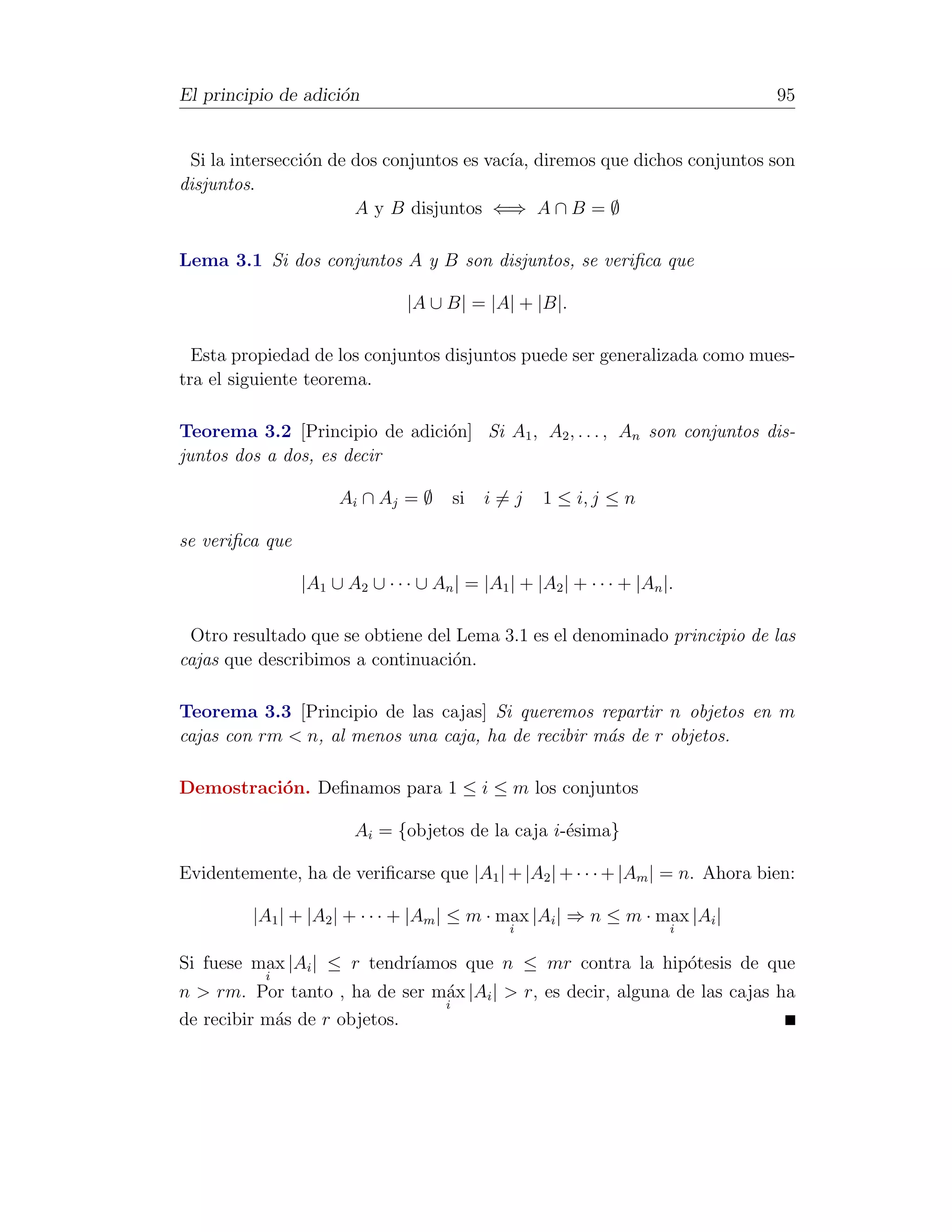 El principio de adici´n
                     o                                                         95


 Si la intersecci´n de dos conjuntos es vac´ diremos que dichos conjuntos son
                 o                         ıa,
disjuntos.
                       A y B disjuntos ⇐⇒ A ∩ B = ∅

Lema 3.1 Si dos conjuntos A y B son disjuntos, se veriﬁca que

                                |A ∪ B| = |A| + |B|.

  Esta propiedad de los conjuntos disjuntos puede ser generalizada como mues-
tra el siguiente teorema.

Teorema 3.2 [Principio de adici´n] Si A1 , A2 , . . . , An son conjuntos dis-
                               o
juntos dos a dos, es decir

                      Ai ∩ Aj = ∅      si   i=j      1 ≤ i, j ≤ n

se veriﬁca que

                 |A1 ∪ A2 ∪ · · · ∪ An | = |A1 | + |A2 | + · · · + |An |.

 Otro resultado que se obtiene del Lema 3.1 es el denominado principio de las
cajas que describimos a continuaci´n.
                                  o

Teorema 3.3 [Principio de las cajas] Si queremos repartir n objetos en m
cajas con rm < n, al menos una caja, ha de recibir m´s de r objetos.
                                                    a

Demostraci´n. Deﬁnamos para 1 ≤ i ≤ m los conjuntos
          o

                         Ai = {objetos de la caja i-´sima}
                                                    e

Evidentemente, ha de veriﬁcarse que |A1 | + |A2 | + · · · + |Am | = n. Ahora bien:

         |A1 | + |A2 | + · · · + |Am | ≤ m · max |Ai | ⇒ n ≤ m · max |Ai |
                                                i                       i

Si fuese max |Ai | ≤ r tendr´
                            ıamos que n ≤ mr contra la hip´tesis de que
                                                          o
           i
n > rm. Por tanto , ha de ser m´x |Ai | > r, es decir, alguna de las cajas ha
                               a
                               i
de recibir m´s de r objetos.
            a
 