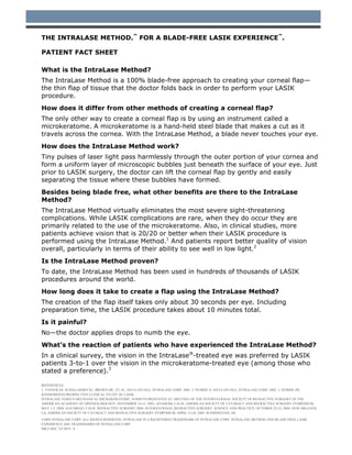 THE INTRALASE METHOD.™ FOR A BLADE-FREE LASIK EXPERIENCE™.

PATIENT FACT SHEET

What is the IntraLase Method?
The IntraLase Method is a 100% blade-free approach to creating your corneal flap—
the thin flap of tissue that the doctor folds back in order to perform your LASIK
procedure.
How does it differ from other methods of creating a corneal flap?
The only other way to create a corneal flap is by using an instrument called a
microkeratome. A microkeratome is a hand-held steel blade that makes a cut as it
travels across the cornea. With the IntraLase Method, a blade never touches your eye.
How does the IntraLase Method work?
Tiny pulses of laser light pass harmlessly through the outer portion of your cornea and
form a uniform layer of microscopic bubbles just beneath the surface of your eye. Just
prior to LASIK surgery, the doctor can lift the corneal flap by gently and easily
separating the tissue where these bubbles have formed.
Besides being blade free, what other benefits are there to the IntraLase
Method?
The IntraLase Method virtually eliminates the most severe sight-threatening
complications. While LASIK complications are rare, when they do occur they are
primarily related to the use of the microkeratome. Also, in clinical studies, more
patients achieve vision that is 20/20 or better when their LASIK procedure is
performed using the IntraLase Method.1 And patients report better quality of vision
overall, particularly in terms of their ability to see well in low light.2
Is the IntraLase Method proven?
To date, the IntraLase Method has been used in hundreds of thousands of LASIK
procedures around the world.
How long does it take to create a flap using the IntraLase Method?
The creation of the flap itself takes only about 30 seconds per eye. Including
preparation time, the LASIK procedure takes about 10 minutes total.
Is it painful?
No—the doctor applies drops to numb the eye.
What’s the reaction of patients who have experienced the IntraLase Method?
In a clinical survey, the vision in the IntraLase®-treated eye was preferred by LASIK
patients 3-to-1 over the vision in the microkeratome-treated eye (among those who
stated a preference).3

REFERENCES:
1. TANZER DJ. SCHALLHORN SC, BROWN MC, ET AL. DATA ON FILE, INTRALASE CORP. 2005. 2. DURRIE D. DATA ON FILE, INTRALASE CORP. 2005. 3. DURRIE DS.
RANDOMIZED PROSPECTIVE CLINICAL STUDY OF LASIK:
INTRALASE VERSUS MECHANICAL MICROKERATOME. SUBSETS PRESENTED AT: MEETING OF THE INTERNATIONAL SOCIETY OF REFRACTIVE SURGERY OF THE
AMERICAN ACADEMY OF OPHTHALMOLOGY; NOVEMBER 14-15, 2003; ANAHEIM, CALIF; AMERICAN SOCIETY OF CATARACT AND REFRACTIVE SURGERY SYMPOSIUM;
MAY 1-5, 2004; SAN DIEGO, CALIF; REFRACTIVE SURGERY 2004: INTERNATIONAL REFRACTIVE SURGERY: SCIENCE AND PRACTICE; OCTOBER 22-23, 2004; NEW ORLEANS,
LA; AMERICAN SOCIETY OF CATARACT AND REFRACTIVE SURGERY SYMPOSIUM, APRIL 15-20, 2005; WASHINGTON, DC.
©2005 INTRALASE CORP. ALL RIGHTS RESERVED. INTRALASE IS A REGISTERED TRADEMARK OF INTRALASE CORP. INTRALASE METHOD AND BLADE-FREE LASIK
EXPERIENCE ARE TRADEMARKS OF INTRALASE CORP.
MKT DOC 335 REV. A
 
