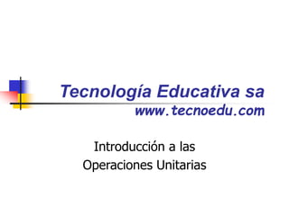 Tecnología Educativa sa
www.tecnoedu.com
Introducción a las
Operaciones Unitarias
 