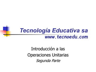 Tecnología Educativa sa
www.tecnoedu.com
Introducción a las
Operaciones Unitarias
Segunda Parte
 