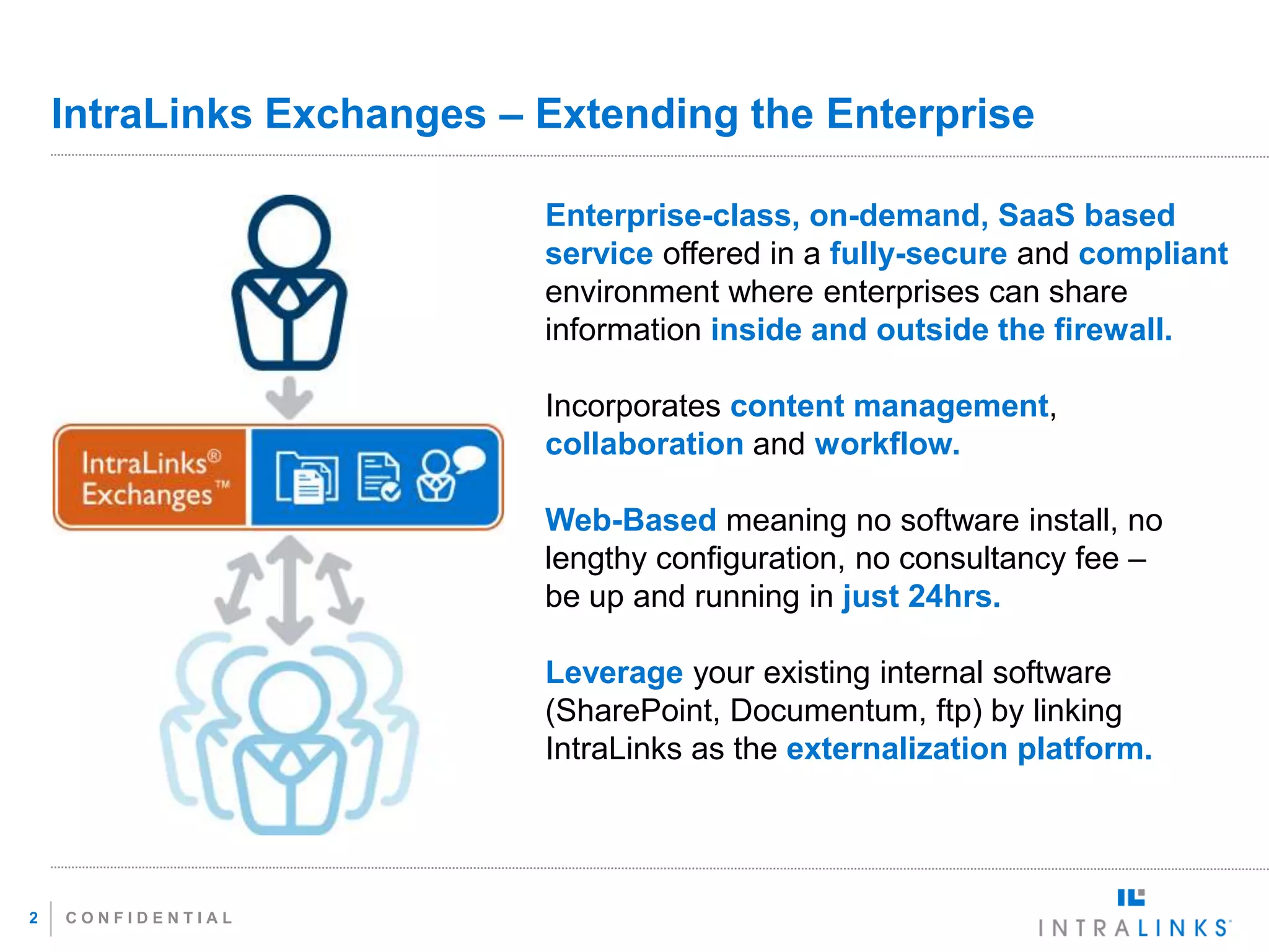 IntraLinks Exchanges – Extending the Enterprise

                           Enterprise-class, on-demand, SaaS based
                           service offered in a fully-secure and compliant
                           environment where enterprises can share
                           information inside and outside the firewall.

                           Incorporates content management,
                           collaboration and workflow.

                           Web-Based meaning no software install, no
                           lengthy configuration, no consultancy fee –
                           be up and running in just 24hrs.

                           Leverage your existing internal software
                           (SharePoint, Documentum, ftp) by linking
                           IntraLinks as the externalization platform.




2   CONFIDENTIAL
 
