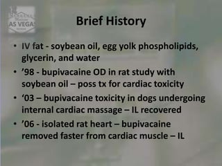 Brief History
• IV fat - soybean oil, egg yolk phospholipids,
glycerin, and water
• ’98 - bupivacaine OD in rat study with
soybean oil – poss tx for cardiac toxicity
• ‘03 – bupivacaine toxicity in dogs undergoing
internal cardiac massage – IL recovered
• ’06 - isolated rat heart – bupivacaine
removed faster from cardiac muscle – IL
 