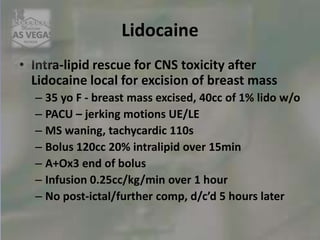 Lidocaine
• Intra-lipid rescue for CNS toxicity after
Lidocaine local for excision of breast mass
– 35 yo F - breast mass excised, 40cc of 1% lido w/o
– PACU – jerking motions UE/LE
– MS waning, tachycardic 110s
– Bolus 120cc 20% intralipid over 15min
– A+Ox3 end of bolus
– Infusion 0.25cc/kg/min over 1 hour
– No post-ictal/further comp, d/c’d 5 hours later
 
