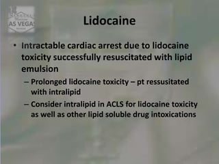 Lidocaine
• Intractable cardiac arrest due to lidocaine
toxicity successfully resuscitated with lipid
emulsion
– Prolonged lidocaine toxicity – pt ressusitated
with intralipid
– Consider intralipid in ACLS for lidocaine toxicity
as well as other lipid soluble drug intoxications
 