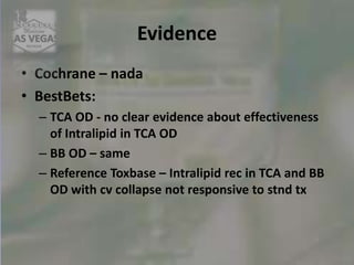 Evidence
• Cochrane – nada
• BestBets:
– TCA OD - no clear evidence about effectiveness
of Intralipid in TCA OD
– BB OD – same
– Reference Toxbase – Intralipid rec in TCA and BB
OD with cv collapse not responsive to stnd tx
 