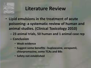 Literature Review
• Lipid emulsions in the treatment of acute
poisoning: a systematic review of human and
animal studies. (Clinical Toxicology 2010)
– 23 animal trials, 50 human and 1 animal case rep
– Conclusion
• Weak evidence
• Suggest some benefits - bupivacaine, verapamil,
chlorpromazine, some TCAs and BBs
• Safety not established
 