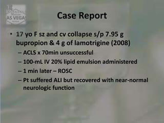 Case Report
• 17 yo F sz and cv collapse s/p 7.95 g
bupropion & 4 g of lamotrigine (2008)
– ACLS x 70min unsuccessful
– 100-mL IV 20% lipid emulsion administered
– 1 min later – ROSC
– Pt suffered ALI but recovered with near-normal
neurologic function
 