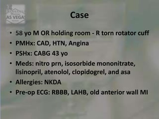 Case
• 58 yo M OR holding room - R torn rotator cuff
• PMHx: CAD, HTN, Angina
• PSHx: CABG 43 yo
• Meds: nitro prn, isosorbide mononitrate,
lisinopril, atenolol, clopidogrel, and asa
• Allergies: NKDA
• Pre-op ECG: RBBB, LAHB, old anterior wall MI
 