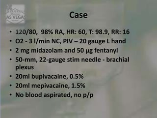 Case
• 120/80, 98% RA, HR: 60, T: 98.9, RR: 16
• O2 - 3 l/min NC, PIV – 20 gauge L hand
• 2 mg midazolam and 50 μg fentanyl
• 50-mm, 22-gauge stim needle - brachial
plexus
• 20ml bupivacaine, 0.5%
• 20ml mepivacaine, 1.5%
• No blood aspirated, no p/p
 