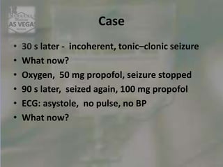 Case
• 30 s later - incoherent, tonic–clonic seizure
• What now?
• Oxygen, 50 mg propofol, seizure stopped
• 90 s later, seized again, 100 mg propofol
• ECG: asystole, no pulse, no BP
• What now?
 