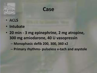 Case
• ACLS
• Intubate
• 20 min - 3 mg epinephrine, 2 mg atropine,
300 mg amiodarone, 40 U vasopressin
– Monophasic defib 200, 300, 360 x2
– Primary rhythms- pulseless v-tach and asystole
 
