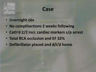 Case
• Overnight obs
• No complitactions 2 weeks following
• Cath’d 2/2 incr. cardiac markers s/p arrest
• Total RCA occlusion and EF 32%
• Defibrillator placed and d/c’d home
 
