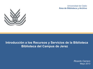 Introducción a los Recursos y Servicios de la Biblioteca
Biblioteca del Campus de Jerez
Ricardo Carrero
Mayo 2013
Universidad de Cádiz
Área de Biblioteca y Archivo
 