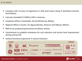 ► IntraMart




  Company with 14 years of experience in USA and 8 years doing IT NearShore Services
   from Mexico.
  Last year exceeded $ 4 Million USD in revenues.
  Corporate offices in Scottsdale, AZ and Monterrey, México.
  Regional offices in Austin, TX; Aguascalientes, Veracruz and Tabasco, México.
  99% of our projects/requirements are deliver ontime.
  Commitment to establish milestones for cost reduction and service level improvement
   during contract life
  Vertical functional experience in several industries
         C EN
          LI TS                                                               PA TN S
                                                                                R ER



                           State of Arizona




    29/06/2012
    29/06/2012
WE DELIVER CONTROL   IT NearShore Services                          2                   2 USA
                                                                                         México
 