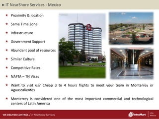 ► IT   NearShore Services - Mexico

  Proximity & location

  Same Time Zone

  Infrastructure

  Government Support

  Abundant pool of resources

  Similar Culture

  Competitive Rates

  NAFTA – TN Visas

  Want to visit us? Cheap 3 to 4 hours flights to meet your team in Monterrey or
   Aguascalientes

  Monterrey is considered one of the most important commercial and technological
   centers of Latin America

    29/06/2012
    29/06/2012
WE DELIVER CONTROL   IT NearShore Services                  3                 3 USA
                                                                               México
 