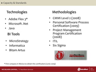 ► Capacity   & Standards


     Technologies                                               Methodologies
   • Adobe Flex 3*                                          • CMMi Level 2 (2008)
   • Microsoft .Net                                         • Personal Software Process
                                                              Certification (2009)
   • Java
                                                            • Project Management
      BI Tools                                                Program Certification
                                                              (2008)
    • MicroStrategy                                         • ITIL
    • Informatica                                           • Six Sigma
    • Bitam Artus



  * First company in México to obtain this certification (Junio 2009)

    29/06/2012
    29/06/2012
WE DELIVER CONTROL   IT NearShore Services                                4               4 USA
                                                                                           México
 