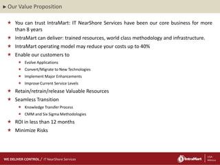 ► Our   Value Proposition

  You can trust IntraMart: IT NearShore Services have been our core business for more
   than 8 years
  IntraMart can deliver: trained resources, world class methodology and infrastructure.
  IntraMart operating model may reduce your costs up to 40%
  Enable our customers to
         Evolve Applications
         Convert/Migrate to New Technologies
         Implement Major Enhancements
         Improve Current Service Levels
  Retain/retrain/release Valuable Resources
  Seamless Transition
         Knowledge Transfer Process
         CMM and Six Sigma Methodologies
  ROI in less than 12 months
  Minimize Risks



    29/06/2012
    29/06/2012
WE DELIVER CONTROL   IT NearShore Services                          8                  8 USA
                                                                                           México
 