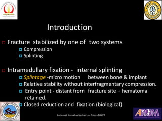 Introduction
 Fracture stabilized by one of two systems
 Compression
 Splinting
 Intramedullary fixation - internal splinting
 Splintage -micro motion between bone & implant
 Relative stability without interfragmentary compression.
 Entry point - distant from fracture site – hematoma
retained.
 Closed reduction and fixation (biological)
bahaa Ali Kornah-Al-Azhar Un. Cairo -EGYPT
 