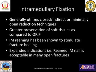 Intramedullary Fixation
• Generally utilizes closed/indirect or minimally
open reduction techniques
• Greater preservation of soft tissues as
compared to ORIF
• IM reaming has been shown to stimulate
fracture healing
• Expanded indications i.e. Reamed IM nail is
acceptable in many open fractures
bahaa Ali Kornah-Al-Azhar Un. Cairo -EGYPT
 