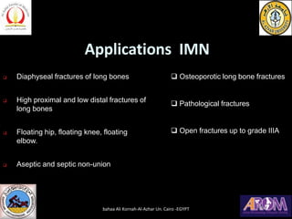 Applications IMN
❑ Diaphyseal fractures of long bones
❑ High proximal and low distal fractures of
long bones
❑ Floating hip, floating knee, floating
elbow.
❑ Aseptic and septic non-union
❑ Osteoporotic long bone fractures
❑ Pathological fractures
❑ Open fractures up to grade IIIA
bahaa Ali Kornah-Al-Azhar Un. Cairo -EGYPT
 