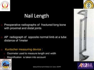 Nail Length
 Preoperative radiographs of fractured long bone
with proximal and distal joints
 AP radiograph of opposite normal limb at a tube
distance of 1meter
 Kuntscher measuring device :
 Ossimeter used to measure length and width
 Magnification is taken into account
bahaa Ali Kornah-Al-Azhar Un. Cairo -EGYPT
 
