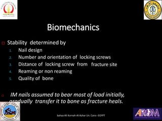 Biomechanics
 Stability determined by
fracture site
1. Nail design
2. Number and orientation of locking screws
3. Distance of locking screw from
4. Reaming or non reaming
5. Quality of bone
 IM nails assumed to bear most of load initially,
gradually transfer it to bone as fracture heals.
bahaa Ali Kornah-Al-Azhar Un. Cairo -EGYPT
 