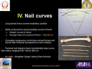 IV. Nail curves
 Long bones have curved medullary cavities
 Nails contoured to accommodate curves of bone
 Straight, curved or helical
 Average radius of curvature of femur - 120(±36) cm.
 Complete congruency minimizes normal forces and
hence little frictional component to nail’s fixation.
 Femoral nail designs have considerably less curve,
with radius ranging from 150 to 300 cm
 Im nails - straighter (larger radius) than femoral
canal
bahaa Ali Kornah-Al-Azhar Un. Cairo -EGYPT
 