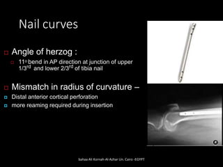 Nail curves
 Angle of herzog :
 11o bend in AP direction at junction of upper
1/3rd and lower 2/3rd of tibia nail
 Mismatch in radius of curvature –
 Distal anterior cortical perforation
 more reaming required during insertion
bahaa Ali Kornah-Al-Azhar Un. Cairo -EGYPT
 