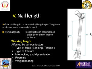 V. Nail length
A-Total nail length - Anatomical length tip of the greater
trochanter to the intercondylar notch.
length between proximal and
distal point of firm fixation
to bone
B-working length -
Working length
Affected by various factors
➢ Type of force (Bending ,Torsion )
➢ Type of fracture
➢ Interlocking and dynamization
➢ Reaming
➢ Weight bearing
bahaa Ali Kornah-Al-Azhar Un. Cairo -EGYPT
 