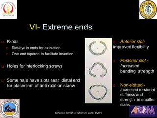 VI- Extreme ends
 K-nail
 Slot/eye in ends for extraction
 One end tapered to facilitate insertion .
❑ Holes for interlocking screws
 Some nails have slots near distal end
for placement of anti rotation screw
 Anterior slot-
Improved flexibility
 Posterior slot -
Increased
bending strength
 Non-slotted -
Increased torsional
stiffness and
strength in smaller
sizes
bahaa Ali Kornah-Al-Azhar Un. Cairo -EGYPT
 