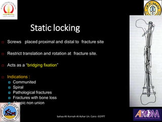 Static locking
 Screws placed proximal and distal to fracture site
 Restrict translation and rotation at fracture site.
 Acts as a “bridging fixation”
 Indications :
 Communited
 Spiral
 Pathological fractures
 Fractures with bone loss
 Atropic non union
bahaa Ali Kornah-Al-Azhar Un. Cairo -EGYPT
 