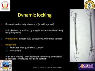 Dynamic locking
❑ Screws inserted only at one end (short fragment)
❑ Unlocked end stabilized by snug fit inside medullary cavity
(long fragment)
❑ Prerequisite: at least 50% cortical circumferential contact
❑ Indications
❑ Fractures with good bone contact
❑ Non unions
❑ With axial loading , working length in bending and torsion
is reduced - improving nail-bone contact
bahaa Ali Kornah-Al-Azhar Un. Cairo -EGYPT
 