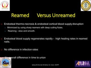 Reamed Versus Unreamed
 Endosteal thermo-necrosis & endosteal cortical blood supply disruption
➢ Minimized by using sharp reamers with deep cutting flutes.
➢ Reaming - slow and smooth.
 Endosteal blood supply regenerates rapidly - high healing rates in reamed
nails.
 No difference in infection rates
 No overall difference in time to union
bahaa Ali Kornah-Al-Azhar Un. Cairo -EGYPT
 