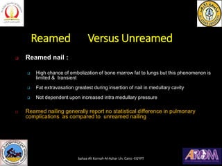 Reamed Versus Unreamed
❑ Reamed nail :
❑ High chance of embolization of bone marrow fat to lungs but this phenomenon is
limited & transient
❑ Fat extravasation greatest during insertion of nail in medullary cavity
❑ Not dependent upon increased intra medullary pressure
 Reamed nailing generally report no statistical difference in pulmonary
complications as compared to unreamed nailing
bahaa Ali Kornah-Al-Azhar Un. Cairo -EGYPT
 