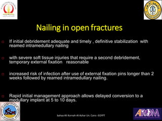 Nailing in open fractures
 If initial debridement adequate and timely , definitive stabilization with
reamed intramedullary nailing
 with severe soft tissue injuries that require a second debridement,
temporary external fixation reasonable
 increased risk of infection after use of external fixation pins longer than 2
weeks followed by reamed intramedullary nailing.
 Rapid initial management approach allows delayed conversion to a
medullary implant at 5 to 10 days.
bahaa Ali Kornah-Al-Azhar Un. Cairo -EGYPT
 