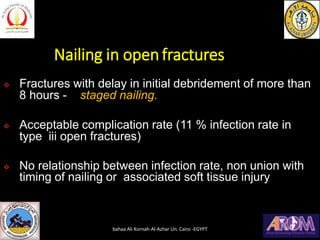 Nailing in openfractures
❖ Fractures with delay in initial debridement of more than
8 hours - staged nailing.
❖ Acceptable complication rate (11 % infection rate in
type iii open fractures)
❖ No relationship between infection rate, non union with
timing of nailing or associated soft tissue injury
bahaa Ali Kornah-Al-Azhar Un. Cairo -EGYPT
 